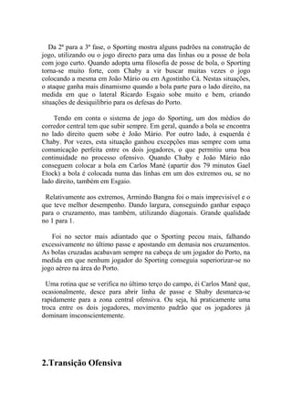 Da 2ª para a 3ª fase, o Sporting mostra alguns padrões na construção de
jogo, utilizando ou o jogo directo para uma das linhas ou a posse de bola
com jogo curto. Quando adopta uma filosofia de posse de bola, o Sporting
torna-se muito forte, com Chaby a vir buscar muitas vezes o jogo
colocando a mesma em João Mário ou em Agostinho Cá. Nestas situações,
o ataque ganha mais dinamismo quando a bola parte para o lado direito, na
medida em que o lateral Ricardo Esgaio sobe muito e bem, criando
situações de desiquilíbrio para os defesas do Porto.

    Tendo em conta o sistema de jogo do Sporting, um dos médios do
corredor central tem que subir sempre. Em geral, quando a bola se encontra
no lado direito quem sobe é João Mário. Por outro lado, à esquerda é
Chaby. Por vezes, esta situação ganhou excepções mas sempre com uma
comunicação perfeita entre os dois jogadores, o que permitiu uma boa
continuidade no processo ofensivo. Quando Chaby e João Mário não
conseguem colocar a bola em Carlos Mané (apartir dos 79 minutos Gael
Etock) a bola é colocada numa das linhas em um dos extremos ou, se no
lado direito, também em Esgaio.

 Relativamente aos extremos, Armindo Bangna foi o mais imprevisível e o
que teve melhor desempenho. Dando largura, conseguindo ganhar espaço
para o cruzamento, mas também, utilizando diagonais. Grande qualidade
no 1 para 1.

   Foi no sector mais adiantado que o Sporting pecou mais, falhando
excessivamente no último passe e apostando em demasia nos cruzamentos.
As bolas cruzadas acabavam sempre na cabeça de um jogador do Porto, na
medida em que nenhum jogador do Sporting conseguia superiorizar-se no
jogo aéreo na área do Porto.

  Uma rotina que se verifica no último terço do campo, éi Carlos Mané que,
ocasionalmente, desce para abrir linha de passe e Shaby desmarca-se
rapidamente para a zona central ofensiva. Ou seja, há praticamente uma
troca entre os dois jogadores, movimento padrão que os jogadores já
dominam insconscientemente.




2.Transição Ofensiva
 