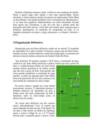 Quando o Sporting recupera a bola, verifica-se uma mudança de atitude.
Passa a querer jogar mais rápido e com mais agressividade. Nestas
situações, a maior ameaça consiste nos passes em ruptura para Carlos Mané
ou para Bruma. Um grande problema com as transições do Sporting deve-
se ao facto dos jogadores implementarem um ritmo demasiado elevado
para aquilo que conseguem, o que faz com que a grande parte das
transições não tenha sucesso. Teria sido com certeza mais vantajoso para a
dinâmica sportinguista, no momento da recuperação de bola, se os
jogadores parassem um pouco o jogo, pensassem e, só depois, fizessem o
passe.


3.Organização Defensiva

  Organizada com um bloco defensivo médio até ao minuto 75 (expulsão
de Agostinho Cá) e após o minuto 75 passam a jogar com um bloco baixo.
Equipa com boa vocação defensiva, muito bem organizada e consciente dos
processos técnico-tácticos ofensivos do Futebol Clube Do Porto.

   Nos primeiros 45 minutos, quando o FCP inicia a construção de jogo,
verifica-se que João Mário pressiona o defesa central que tem a posse de
bola e o ponta-de-lança Mané (ou Gael Etock
quando entrou) aproxima-se do defesa central
que não tem a posse de bola. Esta pressão alta
criou grandes problemas à construção de jogo
portista. A partir da segunda parte João Mário
deixou de pressionar tão em cima e passou a ter
uma atitude de contenção no meio-campo.

  No sector central a equipa teve uma atitude
pressionante correcta. É importante destacar o
trabalho defensivo de Agostinho Cá, pois a
forma como luta pela recuperação da bola é
fantástica, tanto no meio-campo como no
último terço do campo.

   No sector mais defensivo um dos centrais
marca individualmente Vion. O central que
marca depende do lado em que Vion descai. Se
for para o lado direito da defesa do Sporting,
quem o marca é Edgar Ié, se o nº 9 francês
descair para a esquerda quem o marca é Ilori.
 