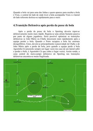 Quando a bola vai para uma das linhas e quem aparece para receber a bola
é Vion, o central do lado de onde tiver a bola acompanha Vion e o lateral
do lado referente desloca-se rapidamente para o meio.


4.Transição Defensiva após perda da posse de bola

     Após a perda da posse de bola o Sporting deveria repor-se
defensivamente muito mais rápido. Regista-se uma atitute bastante passiva
por parte de alguns jogadores. Seria possível optimizar as transições
defensivas se João Mário ou Chaby descessem mais rapidamente após a
equipa perder a bola. Quando o Porto recupera a bola faz enormes
desiquilíbrios. Estes, devem-se principalmente à passividade de Chaby e de
João Mário após a perda da bola, pois quando a equipa perde a bola
Agostinho Cá preenche sempre um lugar vazio (no caso de um lateral subir
e perder a bola, é Agostinho Cá que cobre o lugar vazio). Assim sendo, a
zona central do meio-campo defensivo do Sporting nas transições
defensivas encontra-se muito fragilizada.
 