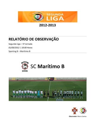2012-2013
RELATÓRIO DE OBSERVAÇÃO
Segunda Liga – 5ª Jornada
01/09/2012 | 18:00 Horas
Sporting B – Marítimo B
SC Marítimo B
Observador: Marco Santos
 