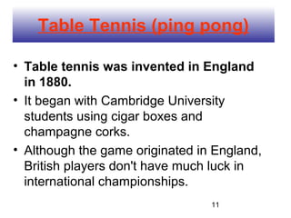 Table Tennis (ping pong)

• Table tennis was invented in England
  in 1880.
• It began with Cambridge University
  students using cigar boxes and
  champagne corks.
• Although the game originated in England,
  British players don't have much luck in
  international championships.
                                 11
 