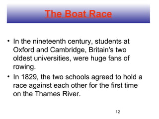 The Boat Race

• In the nineteenth century, students at
  Oxford and Cambridge, Britain's two
  oldest universities, were huge fans of
  rowing.
• In 1829, the two schools agreed to hold a
  race against each other for the first time
  on the Thames River.

                                   12
 