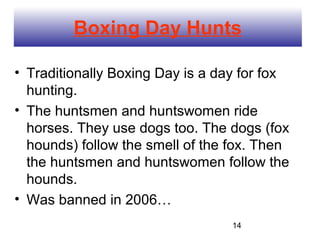 Boxing Day Hunts

• Traditionally Boxing Day is a day for fox
  hunting.
• The huntsmen and huntswomen ride
  horses. They use dogs too. The dogs (fox
  hounds) follow the smell of the fox. Then
  the huntsmen and huntswomen follow the
  hounds.
• Was banned in 2006…
                                  14
 