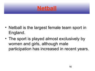 Netball


• Netball is the largest female team sport in
  England.
• The sport is played almost exclusively by
  women and girls, although male
  participation has increased in recent years.



                                   16
 
