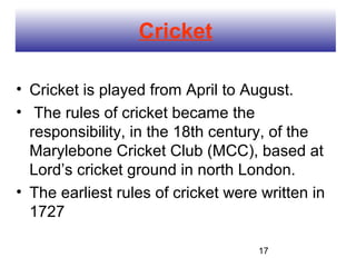 Cricket

• Cricket is played from April to August.
• The rules of cricket became the
  responsibility, in the 18th century, of the
  Marylebone Cricket Club (MCC), based at
  Lord’s cricket ground in north London.
• The earliest rules of cricket were written in
  1727

                                    17
 