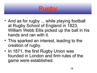 Rugby
• And as for rugby ... while playing football
  at Rugby School of England in 1823,
  William Webb Ellis picked up the ball in his
  hands and ran with it.
• This sparked an interest, leading to the
  creation of rugby.
• In 1871, the first Rugby Union was
  founded in London and firm rules of the
  game were established.
                                   19
 