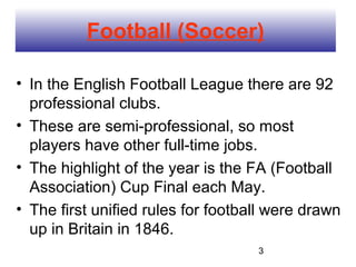 Football (Soccer)

• In the English Football League there are 92
  professional clubs.
• These are semi-professional, so most
  players have other full-time jobs.
• The highlight of the year is the FA (Football
  Association) Cup Final each May.
• The first unified rules for football were drawn
  up in Britain in 1846.
                                    3
 