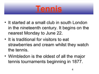 Tennis
• It started at a small club in south London
  in the nineteenth century. It begins on the
  nearest Monday to June 22.
• It is traditional for visitors to eat
  strawberries and cream whilst they watch
  the tennis.
• Wimbledon is the oldest of all the major
  tennis tournaments beginning in 1877.
                                   4
 