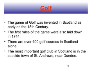 Golf

• The game of Golf was invented in Scotland as
  early as the 15th Century.
• The first rules of the game were also laid down
  in 1744.
• There are over 400 golf courses in Scotland
  alone.
• The most important golf club in Scotland is in the
  seaside town of St. Andrews, near Dundee.

                                        6
 