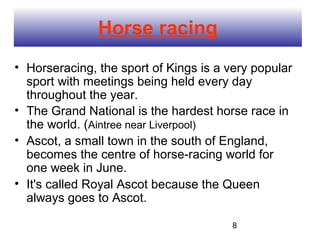 Horse racing
• Horseracing, the sport of Kings is a very popular
  sport with meetings being held every day
  throughout the year.
• The Grand National is the hardest horse race in
  the world. (Aintree near Liverpool)
• Ascot, a small town in the south of England,
  becomes the centre of horse-racing world for
  one week in June.
• It's called Royal Ascot because the Queen
  always goes to Ascot.

                                        8
 