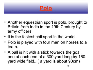 Polo

• Another equestrian sport is polo, brought to
  Britain from India in the 19th Century by
  army officers.
• It is the fastest ball sport in the world.
• Polo is played with four men on horses to a
  team.
• A ball is hit with a stick towards the goal,
  one at each end of a 300 yard long by 160
  yard wide field...( a yard is about 90cm)
                                   9
 