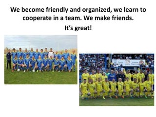 We become friendly and organized, we learn to
cooperate in a team. We make friends.
It’s great!