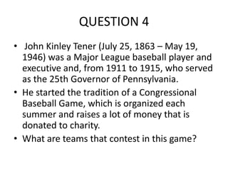 QUESTION 4
• John Kinley Tener (July 25, 1863 – May 19,
1946) was a Major League baseball player and
executive and, from 1911 to 1915, who served
as the 25th Governor of Pennsylvania.
• He started the tradition of a Congressional
Baseball Game, which is organized each
summer and raises a lot of money that is
donated to charity.
• What are teams that contest in this game?

 