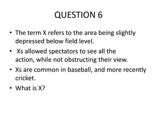 QUESTION 6
• The term X refers to the area being slightly
depressed below field level.
• Xs allowed spectators to see all the
action, while not obstructing their view.
• Xs are common in baseball, and more recently
cricket.
• What is X?

 
