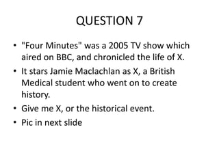 QUESTION 7
• "Four Minutes" was a 2005 TV show which
aired on BBC, and chronicled the life of X.
• It stars Jamie Maclachlan as X, a British
Medical student who went on to create
history.
• Give me X, or the historical event.
• Pic in next slide

 
