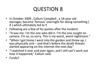 QUESTION 8
• In October 2009 , Callum Campbell , a 16-year old
teenager, became 'famous' overnight for doing something (
X ) which ultimately led to Y.
• Following are a few of his quotes after the incident.
• “It was me. I’m the one who did it. I’m the one caught on
camera. I’m so, so sorry. This is my worst, worst nightmare."
• “When I got home I went into the garden and threw up. I
was physically sick – and that’s before the death threats
started appearing on the internet the next day.”
• “I watched it over and over again, and I still can’t work out
how it happened,” Callum said.
• Funda?

 
