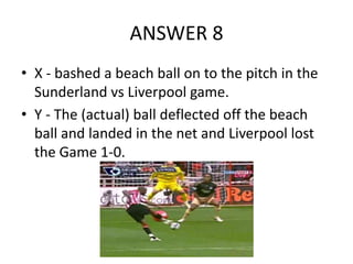 ANSWER 8
• X - bashed a beach ball on to the pitch in the
Sunderland vs Liverpool game.
• Y - The (actual) ball deflected off the beach
ball and landed in the net and Liverpool lost
the Game 1-0.

 