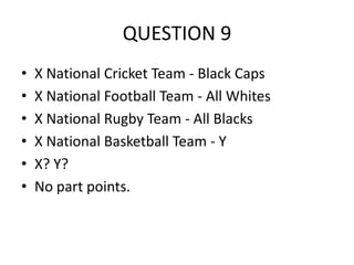 QUESTION 9
•
•
•
•
•
•

X National Cricket Team - Black Caps
X National Football Team - All Whites
X National Rugby Team - All Blacks
X National Basketball Team - Y
X? Y?
No part points.

 