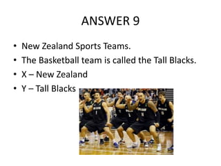 ANSWER 9
•
•
•
•

New Zealand Sports Teams.
The Basketball team is called the Tall Blacks.
X – New Zealand
Y – Tall Blacks

 