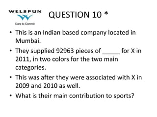 QUESTION 10 *
• This is an Indian based company located in
Mumbai.
• They supplied 92963 pieces of _____ for X in
2011, in two colors for the two main
categories.
• This was after they were associated with X in
2009 and 2010 as well.
• What is their main contribution to sports?

 