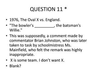 QUESTION 11 *
• 1976, The Oval X vs. England.
• "The bowler's _________, the batsman's
Willie."
• This was supposedly, a comment made by
commentator Brian Johnston, who was later
taken to task by schoolmistress Ms.
Mainfield, who felt the remark was highly
inappropriate.
• X is some team. I don’t want X.
• Blank?

 