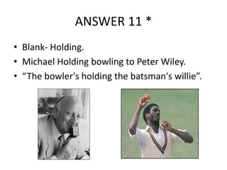 ANSWER 11 *
• Blank- Holding.
• Michael Holding bowling to Peter Wiley.
• “The bowler's holding the batsman's willie”.

 