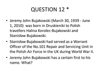 QUESTION 12 *
• Jeremy John Bujakowski (March 30, 1939 - June
1, 2010) was born in Druskieniki to Polish
travellers Halina Korolec-Bujakowski and
Stanisław Bujakowski.
• Stanisław Bujakowski had served as a Warrant
Officer of the No.101 Repair and Servicing Unit in
the Polish Air Force in the UK during World War II.
• Jeremy John Bujakowski has a certain first to his
name. What?

 