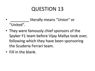 QUESTION 13
• _________ literally means "Union" or
"United".
• They were famously chief sponsors of the
Spyker F1 team before Vijay Mallya took over,
following which they have been sponsoring
the Scuderia Ferrari team.
• Fill in the blank.

 