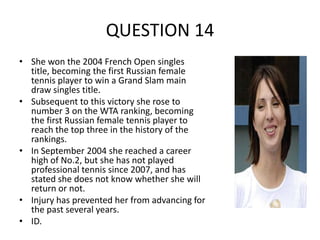 QUESTION 14
• She won the 2004 French Open singles
title, becoming the first Russian female
tennis player to win a Grand Slam main
draw singles title.
• Subsequent to this victory she rose to
number 3 on the WTA ranking, becoming
the first Russian female tennis player to
reach the top three in the history of the
rankings.
• In September 2004 she reached a career
high of No.2, but she has not played
professional tennis since 2007, and has
stated she does not know whether she will
return or not.
• Injury has prevented her from advancing for
the past several years.
• ID.

 