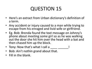 QUESTION 15
• Here’s an extract from Urban dictionary’s definition of
a term.
• Any accident or injury caused to a man while trying to
escape from his enraged and livid wife or girlfriend.
• Eg. Bob: Brenda found the text message on Johnny’s
phone about meeting some girl so as he was walking
out the door she hit him over the head with a bat and
then chased him up the block.
• Tony: Now that's what I call a ____ ______!
• Bob: Ain't nothin grand about that.
• Fill in the blank.

 
