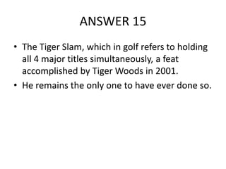 ANSWER 15
• The Tiger Slam, which in golf refers to holding
all 4 major titles simultaneously, a feat
accomplished by Tiger Woods in 2001.
• He remains the only one to have ever done so.

 