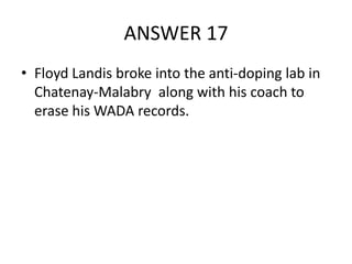 ANSWER 17
• Floyd Landis broke into the anti-doping lab in
Chatenay-Malabry along with his coach to
erase his WADA records.

 