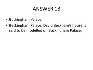 ANSWER 18
• Buckingham Palace.
• Beckingham Palace, David Beckham’s house is
said to be modelled on Buckingham Palace.

 