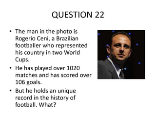QUESTION 22
• The man in the photo is
Rogerio Ceni, a Brazilian
footballer who represented
his country in two World
Cups.
• He has played over 1020
matches and has scored over
106 goals.
• But he holds an unique
record in the history of
football. What?

 