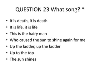 QUESTION 23 What song? *
•
•
•
•
•
•
•

It is death, it is death
.
It is life, it is life
This is the hairy man
Who caused the sun to shine again for me
Up the ladder, up the ladder
Up to the top
The sun shines

 