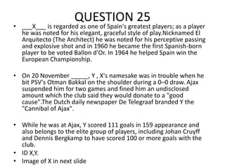 QUESTION 25

• ___X___ is regarded as one of Spain's greatest players; as a player
he was noted for his elegant, graceful style of play.Nicknamed El
Arquitecto (The Architect) he was noted for his perceptive passing
and explosive shot and in 1960 he became the first Spanish-born
player to be voted Ballon d'Or. In 1964 he helped Spain win the
European Championship.
• On 20 November _____, Y , X's namesake was in trouble when he
bit PSV's Otman Bakkal on the shoulder during a 0–0 draw. Ajax
suspended him for two games and fined him an undisclosed
amount which the club said they would donate to a "good
cause".The Dutch daily newspaper De Telegraaf branded Y the
"Cannibal of Ajax".
• While he was at Ajax, Y scored 111 goals in 159 appearance and
also belongs to the elite group of players, including Johan Cruyff
and Dennis Bergkamp to have scored 100 or more goals with the
club.
• ID X,Y.
• Image of X in next slide

 
