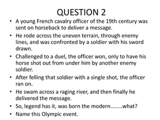 QUESTION 2

• A young French cavalry officer of the 19th century was
sent on horseback to deliver a message.
• He rode across the uneven terrain, through enemy
lines, and was confronted by a soldier with his sword
drawn.
• Challenged to a duel, the officer won, only to have his
horse shot out from under him by another enemy
soldier.
• After felling that soldier with a single shot, the officer
ran on.
• He swam across a raging river, and then finally he
delivered the message.
• So, legend has it, was born the modern........what?
• Name this Olympic event.

 