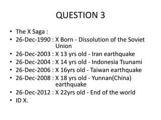 QUESTION 3
• The X Saga :
• 26-Dec-1990 : X Born - Dissolution of the Soviet
Union
• 26-Dec-2003 : X 13 yrs old - Iran earthquake
• 26-Dec-2004 : X 14 yrs old - Indonesia Tsunami
• 26-Dec-2006 : X 16yrs old - Taiwan earthquake
• 26-Dec-2008 : X 18 yrs old - Yunnan(China)
earthquake
• 26-Dec-2012 : X 22yrs old - End of the world
• ID X.

 