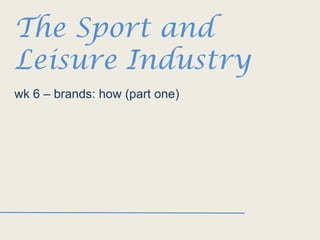 The Sport and
Leisure Industry
wk 6 – brands: how (part one)

 