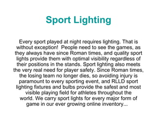 Sport Lighting Every sport played at night requires lighting. That is without exception!  People need to see the games, as they always have since Roman times, and quality sport lights provide them with optimal visibility regardless of their positions in the stands. Sport lighting also meets the very real need for player safety. Since Roman times, the losing team no longer dies, so avoiding injury is paramount to every sporting event, and RLLD sport lighting fixtures and bulbs provide the safest and most visible playing field for athletes throughout the world. We carry sport lights for every major form of game in our ever growing online inventory...   