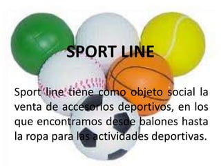 SPORT LINE

Sport line tiene como objeto social la
venta de accesorios deportivos, en los
que encontramos desde balones hasta
la ropa para las actividades deportivas.
 