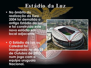 Estádio da Luz No âmbito da realização do Euro 2004 foi demolido o antigo Estádio da Luz e foi construída este novo estádio em local adjacente. O Estádio da Luz ou Catedral foi inaugurado no dia 25 de Outubro de 2003 num jogo com a equipa uruguaia Nacional. 