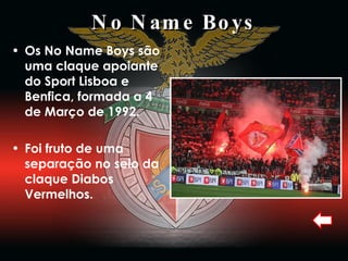 No Name Boys Os No Name Boys são uma claque apoiante do Sport Lisboa e Benfica, formada a 4 de Março de 1992. Foi fruto de uma separação no seio da claque Diabos Vermelhos.  