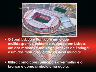 O  Sport Lisboa e Benfica  é um clube multidesportivo ecléctico sedeado em Lisboa, um dos maiores e mais significativos de Portugal e um dos mais prestigiados a nível mundial.  Utiliza como cores principais o vermelho e o branco e como símbolo uma águia. 