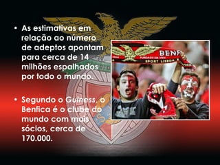 As estimativas em relação ao número de adeptos apontam para cerca de 14 milhões espalhados por todo o mundo.  Segundo o  Guiness , o Benfica é o clube do mundo com mais sócios, cerca de 170.000. 
