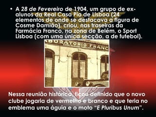 A  28 de Fevereiro  de 1904, um grupo de ex-alunos da Real Casa Pia de Lisboa (24 elementos de onde se destacava a figura de Cosme Damião), criou, nas traseiras da Farmácia Franco, na zona de Belém, o Sport Lisboa (com uma única secção, a de futebol).  Nessa reunião histórica, ficou definido que o novo clube jogaria de vermelho e branco e que teria no emblema uma águia e o moto “ E Pluribus Unum ”. 