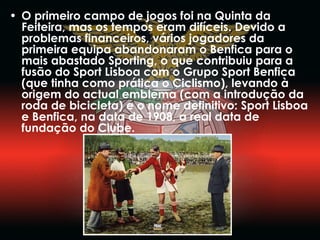 O primeiro campo de jogos foi na Quinta da Feiteira, mas os tempos eram difíceis. Devido a problemas financeiros, vários jogadores da primeira equipa abandonaram o Benfica para o mais abastado Sporting, o que contribuiu para a fusão do Sport Lisboa com o Grupo Sport Benfica (que tinha como prática o Ciclismo), levando à origem do actual emblema (com a introdução da roda de bicicleta) e o nome definitivo: Sport Lisboa e Benfica, na data de 1908, a real data de fundação do Clube.  
