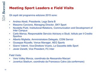 Meeting Sport Leaders e Field Visits
Gli ospiti del programma edizione 2015 sono:
• Andrea Abodi, Presidente, Lega Serie B
• Massimo Corcione, Managing Director, SKY Sport
• Nicoletta Flutti, Institutional Relations, Communication and Development of
Inter Campus
• Carlo Manca, Responsabile Servizio Advisory e Studi, Istituto per il Credito
Sportivo
• Alberto Miglietta, Amministratore Delegato, CONI Servizi
• Giuseppe Rizzello, Venue Manager, AEG Sports
• Gianni Valenti, Vice-Direttore Vicario, La Gazzetta dello Sport
• Javier Zanetti, Vice President, FC Inter
Field Visits:
• Vero Volley Monza, coordinata da Alessandra Marzari
• Juventus Stadium, coordinata da Francesco Calvo (da confermare)
14
 