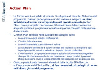 Action Plan
• La formazione è un valido strumento di sviluppo e di crescita. Nel corso del
programma, ciascun partecipante è anche invitato a svolgere un piano
individuale di azioni da intraprendere nel proprio contesto (Action
Plan), come principale meccanismo di trasferimento delle conoscenze
acquisite durante il programma formativo al proprio contesto professionale
di riferimento.
• L’Action Plan consiste nello sviluppo dei seguenti punti:
– La definizione degli obiettivi professionali
– L’analisi della situazione
– La definizione delle possibili linee di azione
– La valutazione delle linee di azione in base alle iniziative da svolgere e agli
impatti generabili, quindi la selezione di quella ritenuta preferibile
– L’indicazione di una proposta concreta di soluzioni al problema manageriale,
che specifichi ad esempio le risorse necessarie, i tempi previsti, i processi
chiave da gestire, i ruoli e le responsabilità nell’esecuzione di tali processi ecc.
• Ciascun partecipante riceverà indicazioni dalla faculty SDA Bocconi
sull’impostazione dell’Action Plan, al fine presentarlo ai colleghi di corso
nell’ultimo giorno del programma.
 