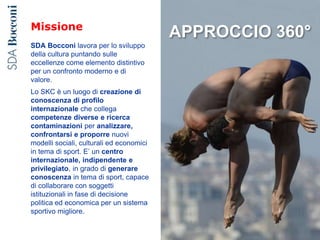 Missione
SDA Bocconi lavora per lo sviluppo
della cultura puntando sulle
eccellenze come elemento distintivo
per un confronto moderno e di
valore.
Lo SKC è un luogo di creazione di
conoscenza di profilo
internazionale che collega
competenze diverse e ricerca
contaminazioni per analizzare,
confrontarsi e proporre nuovi
modelli sociali, culturali ed economici
in tema di sport. E’ un centro
internazionale, indipendente e
privilegiato, in grado di generare
conoscenza in tema di sport, capace
di collaborare con soggetti
istituzionali in fase di decisione
politica ed economica per un sistema
sportivo migliore.
APPROCCIO 360°
 